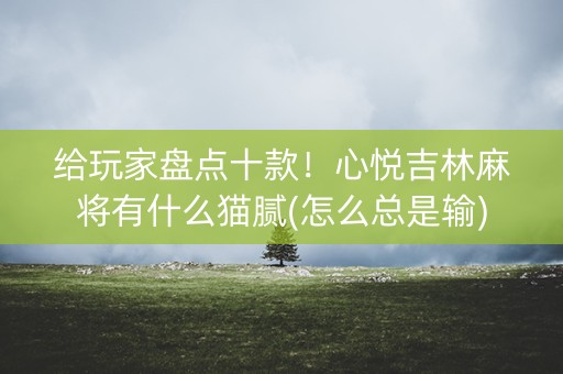给玩家盘点十款！心悦吉林麻将有什么猫腻(怎么总是输)