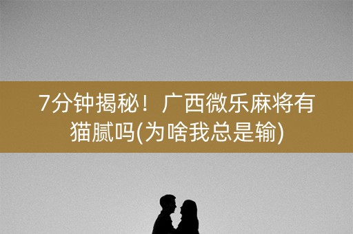7分钟揭秘！广西微乐麻将有猫腻吗(为啥我总是输)