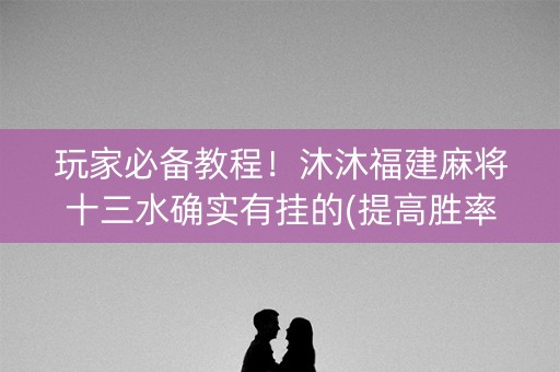 玩家必备教程！沐沐福建麻将十三水确实有挂的(提高胜率技巧)