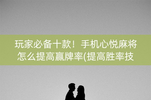 玩家必备十款！手机心悦麻将怎么提高赢牌率(提高胜率技巧)