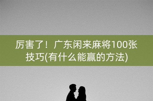 厉害了！广东闲来麻将100张技巧(有什么能赢的方法)