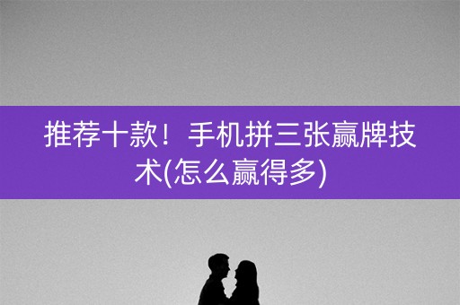 推荐十款！手机拼三张赢牌技术(怎么赢得多)