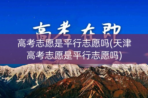 高考志愿是平行志愿吗(天津高考志愿是平行志愿吗)