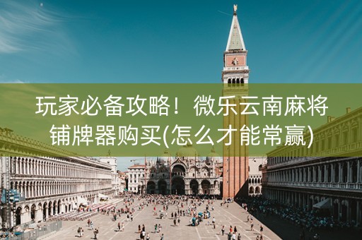 玩家必备攻略！微乐云南麻将铺牌器购买(怎么才能常赢)