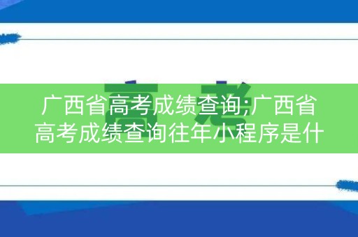 广西省高考成绩查询;广西省高考成绩查询往年小程序是什么