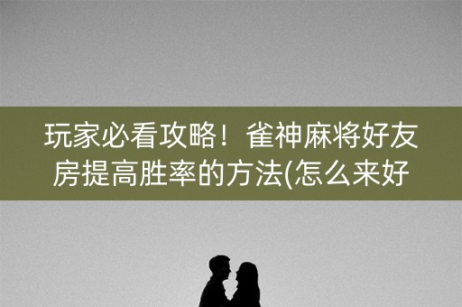 玩家必看攻略！雀神麻将好友房提高胜率的方法(怎么来好牌)