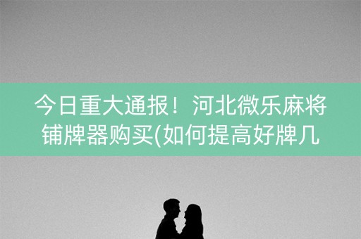 今日重大通报！河北微乐麻将铺牌器购买(如何提高好牌几率)