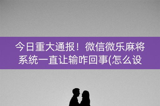 今日重大通报！微信微乐麻将系统一直让输咋回事(怎么设置会赢)