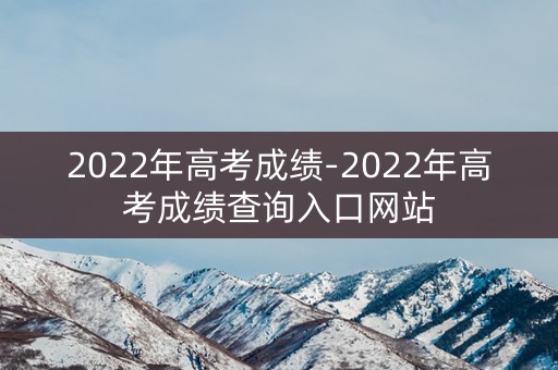 2022年高考成绩-2022年高考成绩查询入口网站