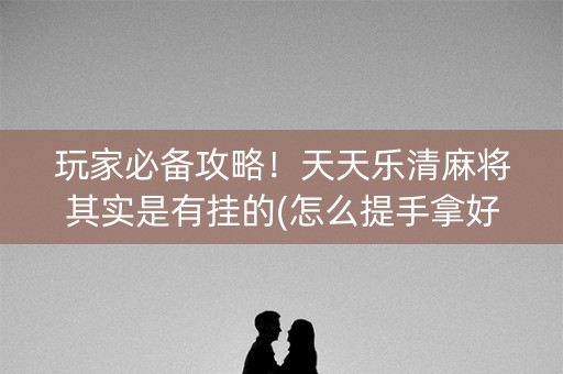 玩家必备攻略！天天乐清麻将其实是有挂的(怎么提手拿好牌)