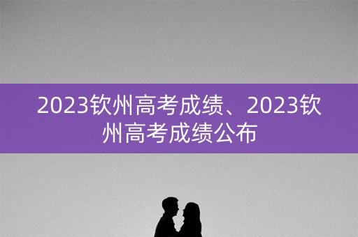 2023钦州高考成绩、2023钦州高考成绩公布