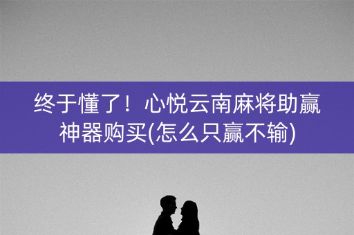 终于懂了！心悦云南麻将助赢神器购买(怎么只赢不输)