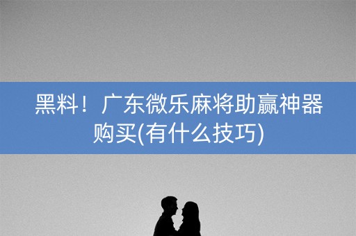 黑料！广东微乐麻将助赢神器购买(有什么技巧)