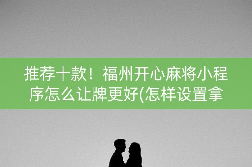 推荐十款！福州开心麻将小程序怎么让牌更好(怎样设置拿好牌)