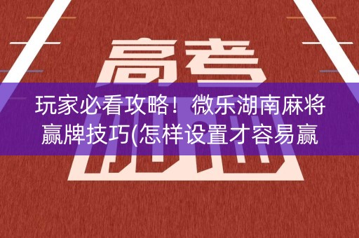 玩家必看攻略！微乐湖南麻将赢牌技巧(怎样设置才容易赢)