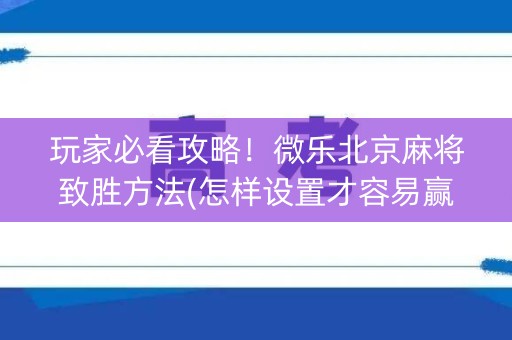 玩家必看攻略！微乐北京麻将致胜方法(怎样设置才容易赢)
