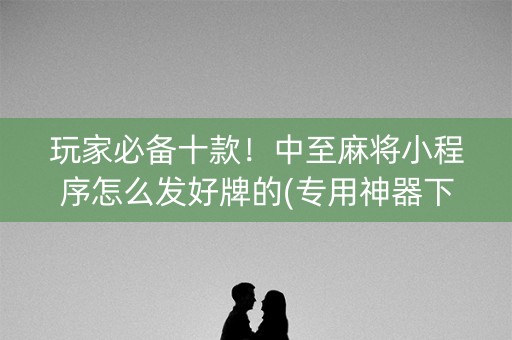 玩家必备十款！中至麻将小程序怎么发好牌的(专用神器下载)