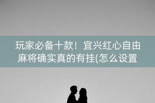 玩家必备十款！宜兴红心自由麻将确实真的有挂(怎么设置能有好牌)