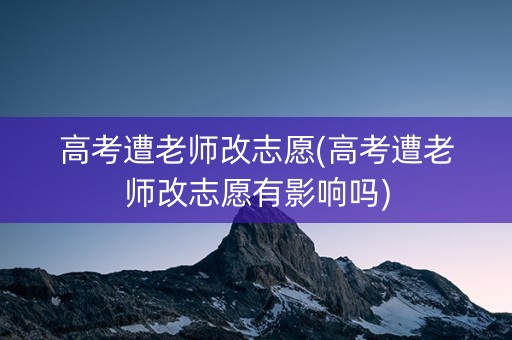高考遭老师改志愿(高考遭老师改志愿有影响吗)