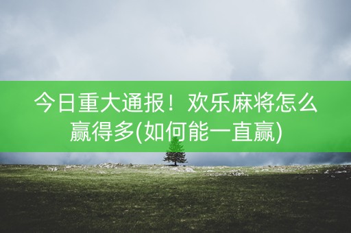 今日重大通报！欢乐麻将怎么赢得多(如何能一直赢)