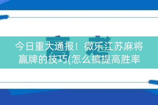 今日重大通报！微乐江苏麻将赢牌的技巧(怎么搞提高胜率)