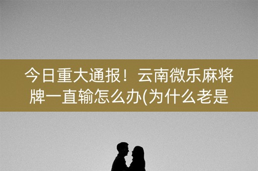 今日重大通报！云南微乐麻将牌一直输怎么办(为什么老是输呢)