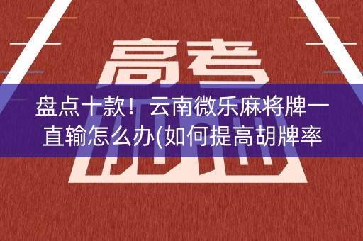 盘点十款！云南微乐麻将牌一直输怎么办(如何提高胡牌率)