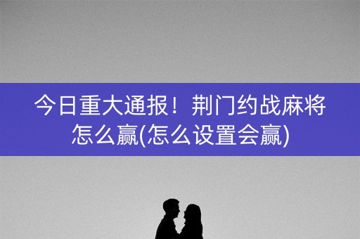 今日重大通报！荆门约战麻将怎么赢(怎么设置会赢)