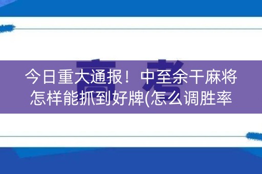今日重大通报！中至余干麻将怎样能抓到好牌(怎么调胜率)