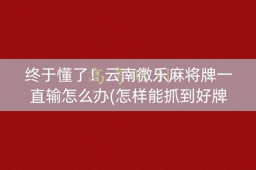 终于懂了！云南微乐麻将牌一直输怎么办(怎样能抓到好牌)