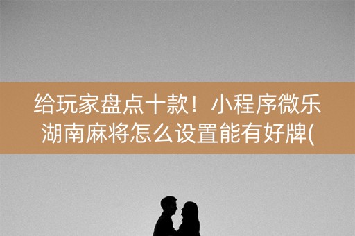 给玩家盘点十款！小程序微乐湖南麻将怎么设置能有好牌(赢的技巧提高胜率)