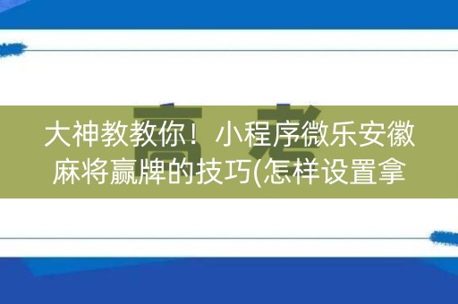 大神教教你！小程序微乐安徽麻将赢牌的技巧(怎样设置拿好牌)