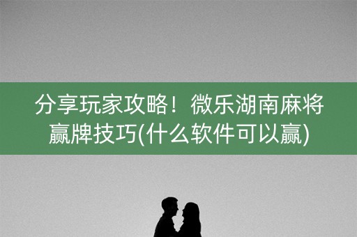 分享玩家攻略！微乐湖南麻将赢牌技巧(什么软件可以赢)