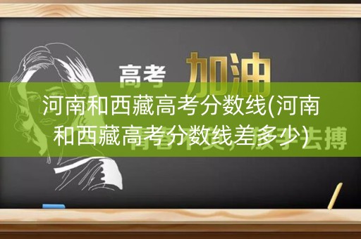 河南和西藏高考分数线(河南和西藏高考分数线差多少)