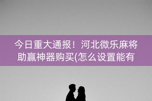 今日重大通报！河北微乐麻将助赢神器购买(怎么设置能有好牌)