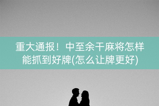 重大通报！中至余干麻将怎样能抓到好牌(怎么让牌更好)