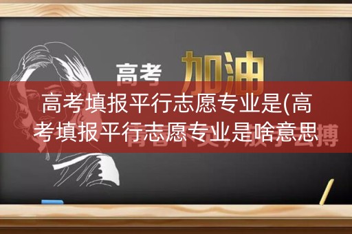 高考填报平行志愿专业是(高考填报平行志愿专业是啥意思)