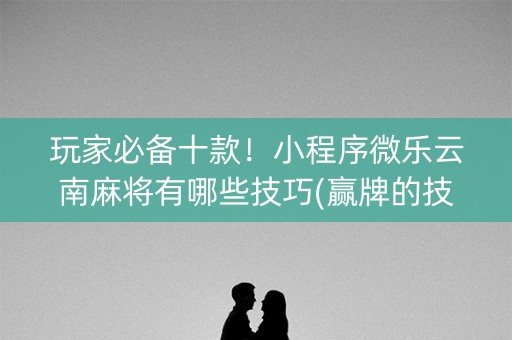 玩家必备十款！小程序微乐云南麻将有哪些技巧(赢牌的技巧)