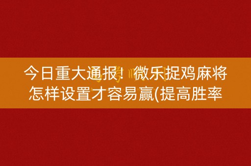 今日重大通报！微乐捉鸡麻将怎样设置才容易赢(提高胜率软件)