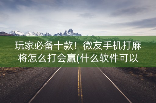 玩家必备十款！微友手机打麻将怎么打会赢(什么软件可以赢)