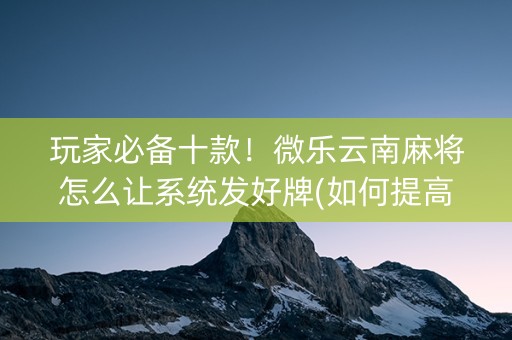 玩家必备十款！微乐云南麻将怎么让系统发好牌(如何提高胜率)