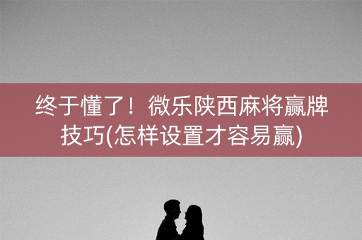终于懂了！微乐陕西麻将赢牌技巧(怎样设置才容易赢)