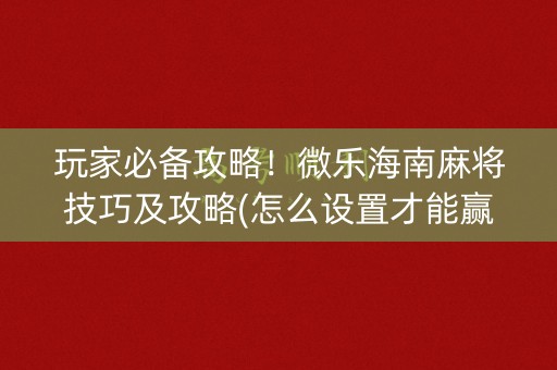 玩家必备攻略！微乐海南麻将技巧及攻略(怎么设置才能赢)