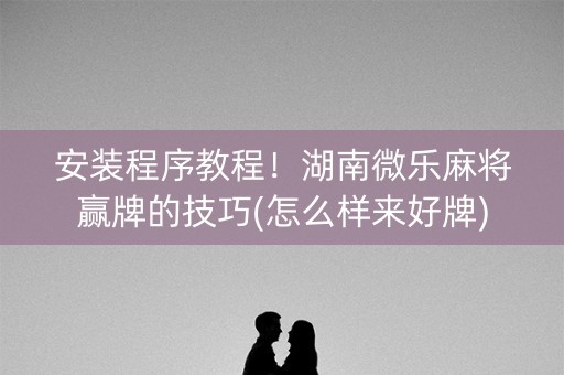 安装程序教程！湖南微乐麻将赢牌的技巧(怎么样来好牌)