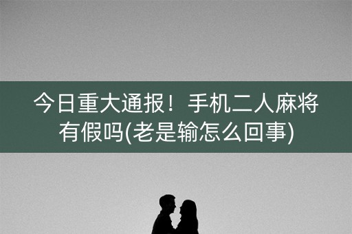 今日重大通报！手机二人麻将有假吗(老是输怎么回事)
