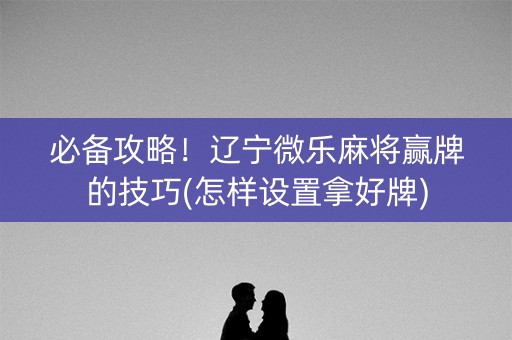 必备攻略！辽宁微乐麻将赢牌的技巧(怎样设置拿好牌)