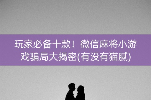 玩家必备十款！微信麻将小游戏骗局大揭密(有没有猫腻)