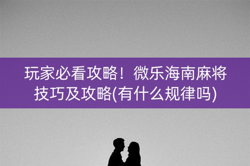 玩家必看攻略！微乐海南麻将技巧及攻略(有什么规律吗)