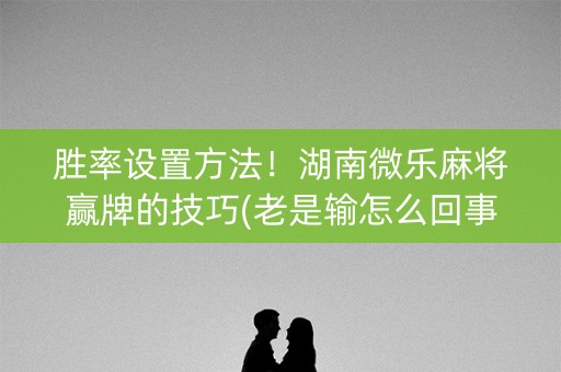 胜率设置方法！湖南微乐麻将赢牌的技巧(老是输怎么回事)