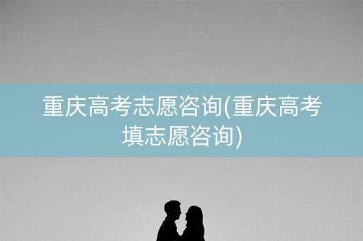 重庆高考志愿咨询(重庆高考填志愿咨询)